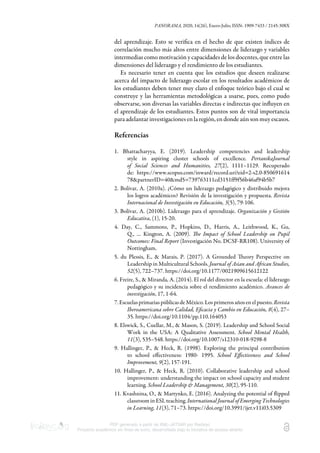 PANORAMA, 2020, 14(26), Enero-Julio, ISSN: 1909-7433 / 2145-308X
PDF generado a partir de XML-JATS4R por Redalyc
Proyecto académico sin fines de lucro, desarrollado bajo la iniciativa de acceso abierto
del aprendizaje. Esto se veriﬁca en el hecho de que existen índices de
correlación mucho más altos entre dimensiones de liderazgo y variables
intermedias como motivación y capacidades de los docentes, que entre las
dimensiones del liderazgo y el rendimiento de los estudiantes.
Es necesario tener en cuenta que los estudios que deseen realizarse
acerca del impacto de liderazgo escolar en los resultados académicos de
los estudiantes deben tener muy claro el enfoque teórico bajo el cual se
construye y las herramientas metodológicas a usarse, pues, como pudo
observarse, son diversas las variables directas e indirectas que inﬂuyen en
el aprendizaje de los estudiantes. Estos puntos son de vital importancia
para adelantar investigaciones en la región, en donde aún son muy escasos.
Referencias
1. Bhattacharyya, E. (2019). Leadership competencies and leadership
style in aspiring cluster schools of excellence. PertanikaJournal
of Social Sciences and Humanities, 27(2), 1111–1129. Recuperado
de: https://www.scopus.com/inward/record.uri?eid=2-s2.0-850691614
78&partnerID=40&md5=739763111cd3151ff9f56b46af94b5b7
2. Bolívar, A. (2010a). ¿Cómo un liderazgo pedagógico y distribuido mejora
los logros académicos? Revisión de la investigación y propuesta. Revista
Internacional de Investigación en Educación, 3(5), 79-106.
3. Bolívar, A. (2010b). Liderazgo para el aprendizaje. Organización y Gestión
Educativa, (1), 15-20.
4. Day, C., Sammons, P., Hopkins, D., Harris, A., Leithwood, K., Gu,
Q., … Kington, A. (2009). e Impact of School Leadership on Pupil
Outcomes: Final Report (Investigación No. DCSF-RR108). University of
Nottingham.
5. du Plessis, E., & Marais, P. (2017). A Grounded eory Perspective on
Leadership in Multicultural Schools. Journal of Asian and Aican Studies,
52(5), 722–737. https://doi.org/10.1177/0021909615612122
6. Freire, S., & Miranda, A. (2014). El rol del director en la escuela: el liderazgo
pedagógico y su incidencia sobre el rendimiento académico. Avances de
investigación, 17, 1-64.
7. Escuelas primarias públicas de México. Los primeros años en el puesto. Revista
Iberoamericana sobre Calidad, Eﬁcacia y Cambio en Educación, 8(4), 27–
35. https://doi.org/10.1104/pp.110.164053
8. Elswick, S., Cuellar, M., & Mason, S. (2019). Leadership and School Social
Work in the USA: A Qualitative Assessment. School Mental Health,
11(3), 535–548. https://doi.org/10.1007/s12310-018-9298-8
9. Hallinger, P., & Heck, R. (1998). Exploring the principal contribution
to school eﬀectiveness: 1980- 1995. School Eﬀectiveness and School
Improvement, 9(2), 157-191.
10. Hallinger, P., & Heck, R. (2010). Collaborative leadership and school
improvement: understanding the impact on school capacity and student
learning. School Leadership & Management, 30(2), 95-110.
11. Kvashnina, O., & Martynko, E. (2016). Analyzing the potential of ﬂipped
classroom in ESL teaching. International Journal of Emerging Technologies
in Learning, 11(3), 71–73. https://doi.org/10.3991/ijet.v11i03.5309
 