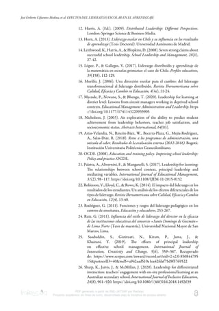 José Eriberto Cifuentes-Medina, et al. EFECTOS DEL LIDERAZGO ESCOLAR EN EL APRENDIZAJE
PDF generado a partir de XML-JATS4R por Redalyc
Proyecto académico sin fines de lucro, desarrollado bajo la iniciativa de acceso abierto
12. Harris, A. (Ed.). (2009). Distributed Leadership: Diﬀerent Perspectives.
London: Springer Science & Business Media.
13. Horn, A. (2013). Liderazgo escolar en Chile y su inﬂuencia en los resultados
de aprendizaje (Tesis Doctoral). Universidad Autónoma de Madrid.
14. Leithwood, K., Harris, A., & Hopkins, D. (2008). Seven strong claims about
successful school leadership. School Leadership and Management, 28(1),
27-42.
15. López, P., & Gallegos, V. (2017). Liderazgo distribuido y aprendizaje de
la matemática en escuelas primarias: el caso de Chile. Perﬁles educativos,
39(158), 112-129.
16. Murillo, J. (2006). Una dirección escolar para el cambio: del liderazgo
transformacional al liderazgo distribuido. Revista Iberoamericana sobre
Calidad, Eﬁcacia y Cambio en Educación, 4(4e), 11-24.
17. Myende, P., Ncwane, S., & Bhengu, T. (2020). Leadership for learning at
district level: Lessons from circuit managers working in deprived school
contexts. Educational Management Administration and Leadership. https
://doi.org/10.1177/1741143220933905
18. Nicholson, J. (2003). An exploration of the ability to predict student
achievement from leadership behaviors, teacher job satisfaction, and
socioeconomic status. Abstracts International, 64(03).
19. Arias-Velandia, N., Rincón-Báez, W., Becerra-Plaza, G., Mejía-Rodríguez,
A., Salas-Díaz, R. (2018). Retos a los programas de administración, una
mirada al saber. Resultados de la evaluación externa (2012-2016). Bogotá:
Institución Universitaria Politécnico Grancolombiano.
20. OCDE. (2008). Education and training policy. Improving school leadership:
Policy and practice. OCDE.
21. Paletta, A., Alivernini, F., & Manganelli, S. (2017). Leadership for learning:
e relationships between school context, principal leadership and
mediating variables. International Journal of Educational Management,
31(2), 98–117. https://doi.org/10.1108/IJEM-11-2015-0152
22. Robinson, V., Lloyd, C., & Rowe, K. (2014). El impacto del liderazgo en los
resultados de los estudiantes. Un análisis de los efectos diferenciales de los
tiposdeliderazgo.RevistaIberoamericanasobreCalidad,EﬁcaciayCambio
en Educación, 12(4), 13-40.
23. Rodríguez, G. (2011). Funciones y rasgos del liderazgo pedagógico en los
centros de enseñanza. Educación y educadores, 253-267.
24. Ruiz, G. (2011). Inﬂuencia del estilo de liderazgo del director en la eﬁcacia
de las instituciones educativas del consorcio «Santo Domingo de Guzmán»
de Lima Norte (Tesis de maestría). Universidad Nacional Mayor de San
Marcos, Lima.
25. Saaduddin, S., Gistituati, N., Kiram, P., Jama, J., &
Khairani, Y. (2019). e eﬀects of principal leadership
on eﬀective school management. International Journal of
Innovation, Creativity and Change, 5(6), 359–367. Recuperado
de: https://www.scopus.com/inward/record.uri?eid=2-s2.0-850844795
15&partnerID=40&md5=a942aad510a1ea42fdaf75d9f5769522
26. Sharp, K., Jarvis, J., & McMillan, J. (2020). Leadership for diﬀerentiated
instruction: teachers’ engagement with on-site professional learning at an
Australian secondary school. International Journal of Inclusive Education,
24(8), 901–920. https://doi.org/10.1080/13603116.2018.1492639
 