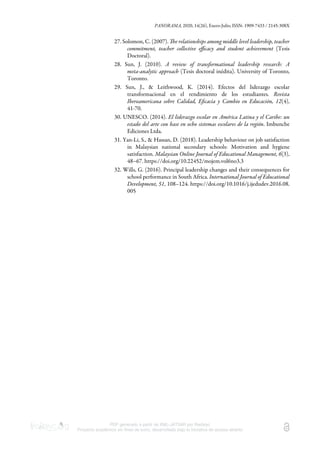 PANORAMA, 2020, 14(26), Enero-Julio, ISSN: 1909-7433 / 2145-308X
PDF generado a partir de XML-JATS4R por Redalyc
Proyecto académico sin fines de lucro, desarrollado bajo la iniciativa de acceso abierto
27. Solomon, C. (2007). e relationships among middle level leadership, teacher
commitment, teacher collective eﬃcacy and student achievement (Tesis
Doctoral).
28. Sun, J. (2010). A review of transformational leadership research: A
meta-analytic approach (Tesis doctoral inédita). University of Toronto,
Toronto.
29. Sun, J., & Leithwood, K. (2014). Efectos del liderazgo escolar
transformacional en el rendimiento de los estudiantes. Revista
Iberoamericana sobre Calidad, Eﬁcacia y Cambio en Educación, 12(4),
41-70.
30. UNESCO. (2014). El liderazgo escolar en América Latina y el Caribe: un
estado del arte con base en ocho sistemas escolares de la región. Imbunche
Ediciones Ltda.
31. Yan-Li, S., & Hassan, D. (2018). Leadership behaviour on job satisfaction
in Malaysian national secondary schools: Motivation and hygiene
satisfaction. Malaysian Online Journal of Educational Management, 6(3),
48–67. https://doi.org/10.22452/mojem.vol6no3.3
32. Wills, G. (2016). Principal leadership changes and their consequences for
school performance in South Africa. International Journal of Educational
Development, 51, 108–124. https://doi.org/10.1016/j.ijedudev.2016.08.
005
 