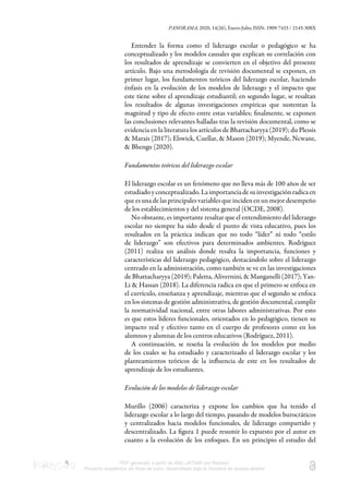 PANORAMA, 2020, 14(26), Enero-Julio, ISSN: 1909-7433 / 2145-308X
PDF generado a partir de XML-JATS4R por Redalyc
Proyecto académico sin fines de lucro, desarrollado bajo la iniciativa de acceso abierto
Entender la forma como el liderazgo escolar o pedagógico se ha
conceptualizado y los modelos causales que explican su correlación con
los resultados de aprendizaje se convierten en el objetivo del presente
artículo. Bajo una metodología de revisión documental se exponen, en
primer lugar, los fundamentos teóricos del liderazgo escolar, haciendo
énfasis en la evolución de los modelos de liderazgo y el impacto que
este tiene sobre el aprendizaje estudiantil; en segundo lugar, se resaltan
los resultados de algunas investigaciones empíricas que sustentan la
magnitud y tipo de efecto entre estas variables; ﬁnalmente, se exponen
las conclusiones relevantes halladas tras la revisión documental, como se
evidencia en la literatura los artículos de Bhattacharyya (2019); du Plessis
& Marais (2017); Elswick, Cuellar, & Mason (2019); Myende, Ncwane,
& Bhengu (2020).
Fundamentos teóricos del liderazgo escolar
El liderazgo escolar es un fenómeno que no lleva más de 100 años de ser
estudiadoyconceptualizado.Laimportanciadesuinvestigaciónradicaen
que es una de las principales variables que inciden en un mejor desempeño
de los establecimientos y del sistema general (OCDE, 2008).
No obstante, es importante resaltar que el entendimiento del liderazgo
escolar no siempre ha sido desde el punto de vista educativo, pues los
resultados en la práctica indican que no todo “líder” ni todo “estilo
de liderazgo” son efectivos para determinados ambientes. Rodríguez
(2011) realiza un análisis donde resalta la importancia, funciones y
características del liderazgo pedagógico, destacándolo sobre el liderazgo
centrado en la administración, como también se ve en las investigaciones
de Bhattacharyya (2019); Paletta, Alivernini, & Manganelli (2017); Yan-
Li & Hassan (2018). La diferencia radica en que el primero se enfoca en
el currículo, enseñanza y aprendizaje, mientras que el segundo se enfoca
en los sistemas de gestión administrativa, de gestión documental, cumplir
la normatividad nacional, entre otras labores administrativas. Por esto
es que estos líderes funcionales, orientados en lo pedagógico, tienen su
impacto real y efectivo tanto en el cuerpo de profesores como en los
alumnos y alumnas de los centros educativos (Rodríguez, 2011).
A continuación, se reseña la evolución de los modelos por medio
de los cuales se ha estudiado y caracterizado el liderazgo escolar y los
planteamientos teóricos de la inﬂuencia de este en los resultados de
aprendizaje de los estudiantes.
Evolución de los modelos de liderazgo escolar
Murillo (2006) caracteriza y expone los cambios que ha tenido el
liderazgo escolar a lo largo del tiempo, pasando de modelos burocráticos
y centralizados hacia modelos funcionales, de liderazgo compartido y
descentralizado. La ﬁgura 1 puede resumir lo expuesto por el autor en
cuanto a la evolución de los enfoques. En un principio el estudio del
 