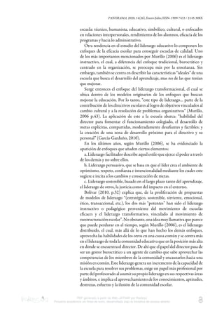 PANORAMA, 2020, 14(26), Enero-Julio, ISSN: 1909-7433 / 2145-308X
PDF generado a partir de XML-JATS4R por Redalyc
Proyecto académico sin fines de lucro, desarrollado bajo la iniciativa de acceso abierto
escuela: técnico, humanista, educativo, simbólico, cultural, o enfocados
en relaciones interpersonales, rendimiento de los alumnos, eﬁcacia de los
programas y hacia lo administrativo.
Otra tendencia en el estudio del liderazgo educativo lo componen los
enfoques de la eﬁcacia escolar para conseguir escuelas de calidad. Uno
de los más importantes mencionados por Murillo (2006) es el liderazgo
instructivo, el cual, a diferencia del enfoque tradicional, burocrático y
centrado en la organización, se preocupa más por la enseñanza. Sin
embargo, también se centra en describir las características “ideales” de una
escuela que busca el desarrollo del aprendizaje, mas no de las que tenían
que mejorar.
Surge entonces el enfoque del liderazgo transformacional, el cual se
ubica dentro de los modelos originarios de los enfoques que buscan
mejorar la educación. Por lo tanto, “este tipo de liderazgo… parte de la
contribución de los directivos escolares al logro de objetivos vinculados al
cambio cultural y a la resolución de problemas organizativos” (Murillo,
2006 p.43). La aplicación de este a la escuela abarca: “habilidad del
director para fomentar el funcionamiento colegiado, el desarrollo de
metas explícitas, compartidas, moderadamente desaﬁantes y factibles; y
la creación de una zona de desarrollo próximo para el directivo y su
personal” (García-Garduño, 2010).
En los últimos años, según Murillo (2006), se ha evidenciado la
aparición de enfoques que añaden ciertos elementos:
a. Liderazgo facilitador describe aquel estilo que ejerce el poder a través
de los demás y no sobre ellos.
b. Liderazgo persuasivo, que se basa en que el líder crea el ambiente de
optimismo, respeto, conﬁanza e intencionalidad mediante los cuales este
sugiere e incita a los cambios y consecución de metas.
c. Liderazgo sostenible, basado en el largo plazo tanto del aprendizaje,
el liderazgo de otros, la justicia como del impacto en el entorno.
Bolívar (2010, p.32) explica que, de la proliferación de propuestas
de modelos de liderazgo “(estratégico, sostenible, sirviente, emocional,
ético, transaccional, etc.), los dos más “potentes” han sido el liderazgo
instructivo o pedagógico proveniente del movimiento de escuelas
eﬁcaces y el liderazgo transformativo, vinculado al movimiento de
reestructuraciónescolar”.Noobstante,unaideamuyllamativaqueparece
que puede perdurar en el tiempo, según Murillo (2006), es el liderazgo
distribuido, el cual, más allá de lo que han hecho los demás enfoques,
aprovecha las habilidades de los otros en una causa común y se centra más
en el liderazgo de toda la comunidad educativa que en la posición más alta
en donde se encuentra el director. De ahí que el papel del director pasa de
ser un gestor burocrático a un agente de cambio que sabe aprovechar las
competencias de los miembros de la comunidad y encauzarlos hacia una
misión en común. Este liderazgo genera un incremento de la capacidad de
la escuela para resolver sus problemas, exige un papel más profesional por
partedelprofesoradoalasumirsupropioliderazgoensusrespectivasáreas
y ámbitos, e implica el aprovechamiento de los conocimientos, aptitudes,
destrezas, esfuerzo y la ilusión de la comunidad escolar.
 