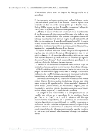 José Eriberto Cifuentes-Medina, et al. EFECTOS DEL LIDERAZGO ESCOLAR EN EL APRENDIZAJE
PDF generado a partir de XML-JATS4R por Redalyc
Proyecto académico sin fines de lucro, desarrollado bajo la iniciativa de acceso abierto
Planteamientos teóricos acerca del impacto del liderazgo escolar en el
aprendizaje
Es claro que existe un impacto positivo entre un buen liderazgo escolar
y los resultados de aprendizaje de los alumnos. Lo que en algunos casos
no resulta tan claro son las vías causales por las que se da dicho efecto.
Bolívar (2010a) expone los tipos de modelos causales que Hallinger &
Heck (1998, 2010) han hallado en sus investigaciones:
a. Modelo de efectos directos: son aquellos en donde el rendimiento
de los alumnos depende directamente del liderazgo, así se incluyan más
variables. Este modelo obedece a las primeras conceptualizaciones del
liderazgo en donde la escuela depende en gran medida de la acción del
líder. Los efectos directos, de acuerdo con Dhuey & Smith (2014), surgen
cuando los directores interactúan de manera directa con los estudiantes
mediante el monitoreo, la sanción de la conducta, control de disciplina,
la evaluación y mejora de la educación de sus alumnos.
b. Modelo de efectos mediados: en este enfoque el liderazgo tiene el
papel de crear un contexto. Es decir, el liderazgo primero pasa por las
prácticas docentes, la cultura escolar, el desarrollo profesional, etc., para
ahí sí impactar el aprendizaje estudiantil. Se da un fenómeno que se puede
denominar “efecto derrame”, donde las capacidades y aprendizaje de los
profesores desborden ﬁnalmente hacia sus alumnos.
c. Modelo de efectos inversos: corresponde a una visión en la que los
resultados de la escuela generan un ímpetu para el desarrollo del liderazgo.
d. Modelo de efectos recíprocos: consiste en la relación mutua entre las
propias variables del liderazgo y no solo entre el liderazgo y las variables
mediadoras. Las variables liderazgo, capacidad de mejora y aprendizaje de
los estudiantes se inﬂuencian mutuamente a lo largo del tiempo.
De acuerdo con Bolívar (2010a), los estudios encontrados en el primer
modelo (efectos directos), resultan insuﬁcientes, mientras que existe
mayor evidencia del segundo modelo (efectos mediados). Respecto al
tercer modelo (efectos inversos), no hay evidencia empírica, pero los
investigadores reconocen este tipo de relación, mientras que, el cuarto
modelo (efectos recíprocos), es uno de los más extendidos.
Un ejemplo de este cuarto modelo es la conceptualización de las
variables que inﬂuyen en el aprendizaje de los estudiantes hecha
por Day et al. (2009), en la cual la inﬂuencia del liderazgo
escolar (variable independiente), en el aprendizaje de los estudiantes
(variable dependiente), se ve condicionada por variables moderadoras y
mediadoras, las cuales también se inﬂuyen mutuamente (ver ﬁgura 2). Las
primeras consisten en características de los docentes y los estudiantes que
condicionan el efecto del liderazgo, mientras que las segundas consisten
en características de la escuela sobre las cuales el liderazgo tiene un efecto
directo.
 