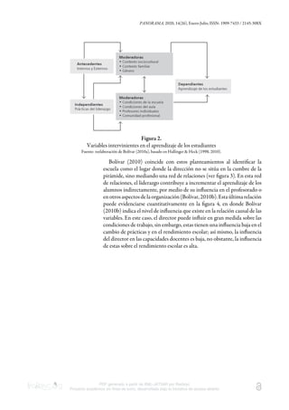 PANORAMA, 2020, 14(26), Enero-Julio, ISSN: 1909-7433 / 2145-308X
PDF generado a partir de XML-JATS4R por Redalyc
Proyecto académico sin fines de lucro, desarrollado bajo la iniciativa de acceso abierto
Figura 2.
Variables intervinientes en el aprendizaje de los estudiantes
Fuente: reelaboración de Bolívar (2010a), basado en Hallinger & Heck (1998, 2010).
Bolívar (2010) coincide con estos planteamientos al identiﬁcar la
escuela como el lugar donde la dirección no se sitúa en la cumbre de la
pirámide, sino mediando una red de relaciones (ver ﬁgura 3). En esta red
de relaciones, el liderazgo contribuye a incrementar el aprendizaje de los
alumnos indirectamente, por medio de su inﬂuencia en el profesorado o
enotrosaspectosdelaorganización(Bolívar,2010b).Estaúltimarelación
puede evidenciarse cuantitativamente en la ﬁgura 4, en donde Bolívar
(2010b) indica el nivel de inﬂuencia que existe en la relación causal de las
variables. En este caso, el director puede inﬂuir en gran medida sobre las
condiciones de trabajo, sin embargo, estas tienen una inﬂuencia baja en el
cambio de prácticas y en el rendimiento escolar; así mismo, la inﬂuencia
del director en las capacidades docentes es baja, no obstante, la inﬂuencia
de estas sobre el rendimiento escolar es alta.
 