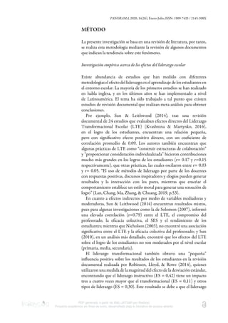 PANORAMA, 2020, 14(26), Enero-Julio, ISSN: 1909-7433 / 2145-308X
PDF generado a partir de XML-JATS4R por Redalyc
Proyecto académico sin fines de lucro, desarrollado bajo la iniciativa de acceso abierto
MÉTODO
La presente investigación se basa en una revisión de literatura, por tanto,
se realiza esta metodología mediante la revisión de algunos documentos
que indican la tendencia sobre este fenómeno.
Investigación empírica acerca de los efectos del liderazgo escolar
Existe abundancia de estudios que han medido con diferentes
metodologías el efecto del liderazgo en el aprendizaje de los estudiantes en
el entorno escolar. La mayoría de los primeros estudios se han realizado
en habla inglesa, y en los últimos años se han implementado a nivel
de Latinoamérica. El tema ha sido trabajado a tal punto que existen
estudios de revisión documental que realizan meta-análisis para obtener
conclusiones.
Por ejemplo, Sun & Leithwood (2014), tras una revisión
documental de 24 estudios que evaluaban efectos directos del Liderazgo
Transformacional Escolar (LTE) (Kvashnina & Martynko, 2016),
en el logro de los estudiantes, encuentran una relación pequeña,
pero con signiﬁcativo efecto positivo directo, con un coeﬁciente de
correlación promedio de 0.09. Los autores también encuentran que
algunas prácticas de LTE como “construir estructuras de colaboración”
y “proporcionar consideración individualizada” hicieron contribuciones
mucho más grandes en los logros de los estudiantes (r= 0.17 y r=0.15
respectivamente), que otras prácticas, las cuales oscilaron entre r= 0.03
y r= 0.05. “El uso de métodos de liderazgo por parte de los docentes
con respuestas positivas, discursos inspiradores y elogios pueden generar
resultados y la interacción con los pares, mientras que enseñar el
comportamiento establece un estilo moral para generar una sensación de
logro” (Lan, Chang, Ma, Zhang, & Chuang, 2019, p.53).
En cuanto a efectos indirectos por medio de variables mediadoras y
moderadoras, Sun & Leithwood (2014) encuentran resultados mixtos,
pues para algunas investigaciones como la de Solomon (2007), informó
una elevada correlación (r=0.79) entre el LTE, el compromiso del
profesorado, la eﬁcacia colectiva, el SES y el rendimiento de los
estudiantes; mientras que Nicholson (2003), no encontró una asociación
signiﬁcativa entre el LTE y la eﬁcacia colectiva del profesorado; y Sun
(2010), en un análisis más detallado, encontró que los efectos del LTE
sobre el logro de los estudiantes no son moderados por el nivel escolar
(primaria, media, secundaria).
El liderazgo transformacional también obtuvo una “pequeña”
inﬂuencia positiva sobre los resultados de los estudiantes en la revisión
documental realizada por Robinson, Lloyd, & Rowe (2014), quienes
utilizaron una medida de la magnitud del efecto de la desviación estándar,
encontrando que el liderazgo instructivo (ES = 0,42) tiene un impacto
tres a cuatro veces mayor que el transformacional (ES = 0,11) y otros
tipos de liderazgo (ES = 0,30). Este resultado se debe a que el liderazgo
 
