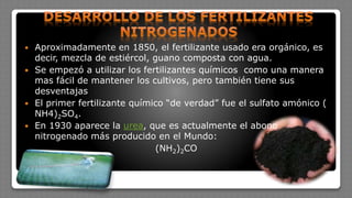  Aproximadamente en 1850, el fertilizante usado era orgánico, es
decir, mezcla de estiércol, guano composta con agua.
 Se empezó a utilizar los fertilizantes químicos como una manera
mas fácil de mantener los cultivos, pero también tiene sus
desventajas
 El primer fertilizante químico “de verdad” fue el sulfato amónico (
NH4)2SO4.
 En 1930 aparece la urea, que es actualmente el abono
nitrogenado más producido en el Mundo:
(NH2)2CO
 