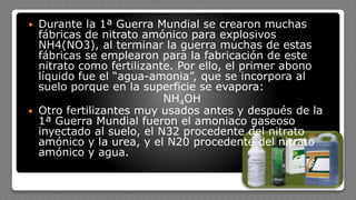  Durante la 1ª Guerra Mundial se crearon muchas
fábricas de nitrato amónico para explosivos
NH4(NO3), al terminar la guerra muchas de estas
fábricas se emplearon para la fabricación de este
nitrato como fertilizante. Por ello, el primer abono
líquido fue el “agua-amonia”, que se incorpora al
suelo porque en la superficie se evapora:
NH4OH
 Otro fertilizantes muy usados antes y después de la
1ª Guerra Mundial fueron el amoniaco gaseoso
inyectado al suelo, el N32 procedente del nitrato
amónico y la urea, y el N20 procedente del nitrato
amónico y agua.
 