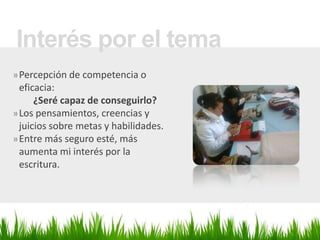 Interés por el tema
» Percepción de competencia o
  eficacia:
      ¿Seré capaz de conseguirlo?
» Los pensamientos, creencias y
  juicios sobre metas y habilidades.
» Entre más seguro esté, más
  aumenta mi interés por la
  escritura.
 
