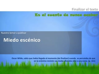 Finalizar el texto
                                   Es el cuento de nunca acabar



Nuestro temor a publicar


  Miedo escénico


          Oscar Wilde, sabía que había llegado el momento (de finalizar) cuando se percataba de que
                                  en la enésima revisión sus dudas afectaba sólo a una coma. (p. 161)
 