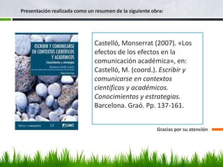 Presentación realizada como un resumen de la siguiente obra:




                               Castelló, Monserrat (2007). «Los
                               efectos de los efectos en la
                               comunicación académica», en:
                               Castelló, M. (coord.). Escribir y
                               comunicarse en contextos
                               científicos y académicos.
                               Conocimientos y estrategias.
                               Barcelona. Graó. Pp. 137-161.


                                                         Gracias por su atención
 