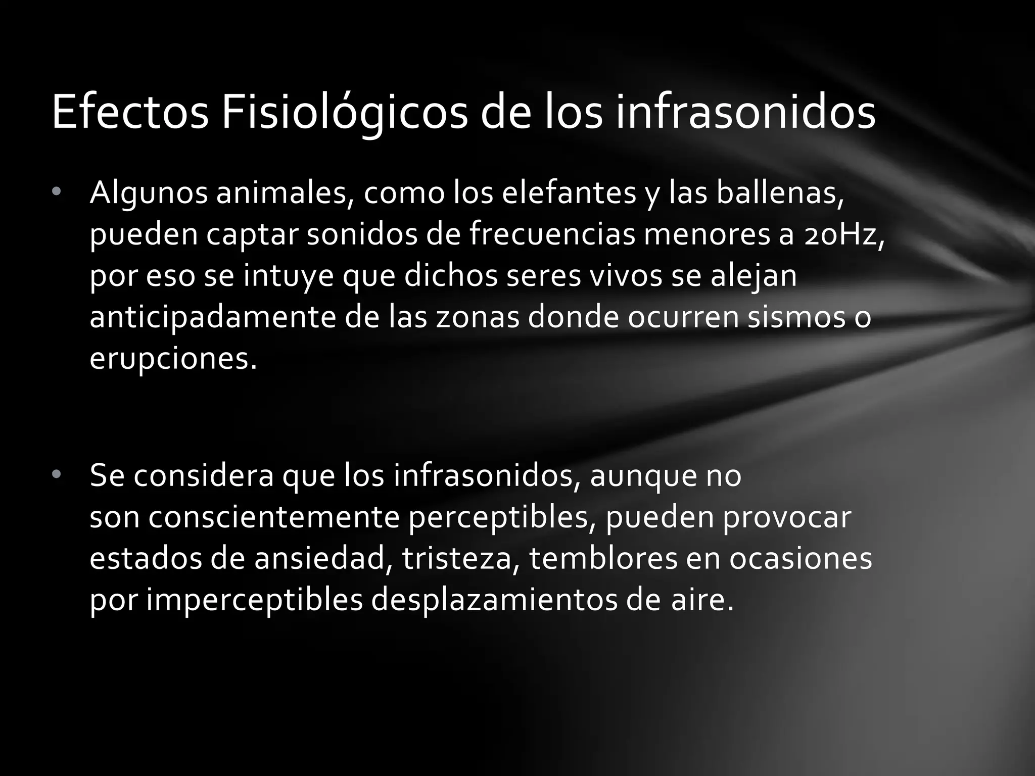 Efectos Fisiológicos de los infrasonidos
• Algunos animales, como los elefantes y las ballenas,
pueden captar sonidos de frecuencias menores a 20Hz,
por eso se intuye que dichos seres vivos se alejan
anticipadamente de las zonas donde ocurren sismos o
erupciones.
• Se considera que los infrasonidos, aunque no
son conscientemente perceptibles, pueden provocar
estados de ansiedad, tristeza, temblores en ocasiones
por imperceptibles desplazamientos de aire.

 