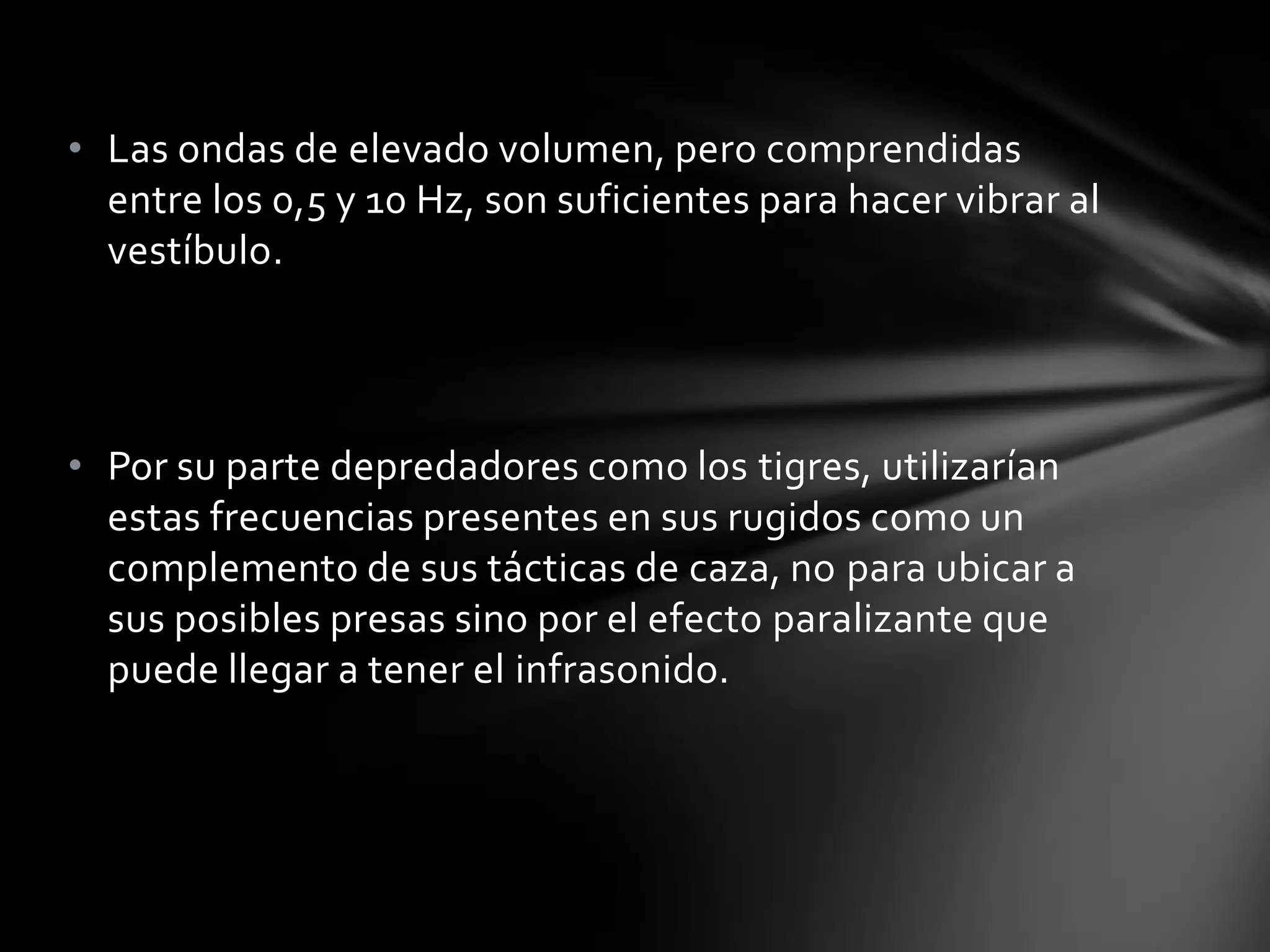 • Las ondas de elevado volumen, pero comprendidas
entre los 0,5 y 10 Hz, son suficientes para hacer vibrar al
vestíbulo.

• Por su parte depredadores como los tigres, utilizarían
estas frecuencias presentes en sus rugidos como un
complemento de sus tácticas de caza, no para ubicar a
sus posibles presas sino por el efecto paralizante que
puede llegar a tener el infrasonido.

 