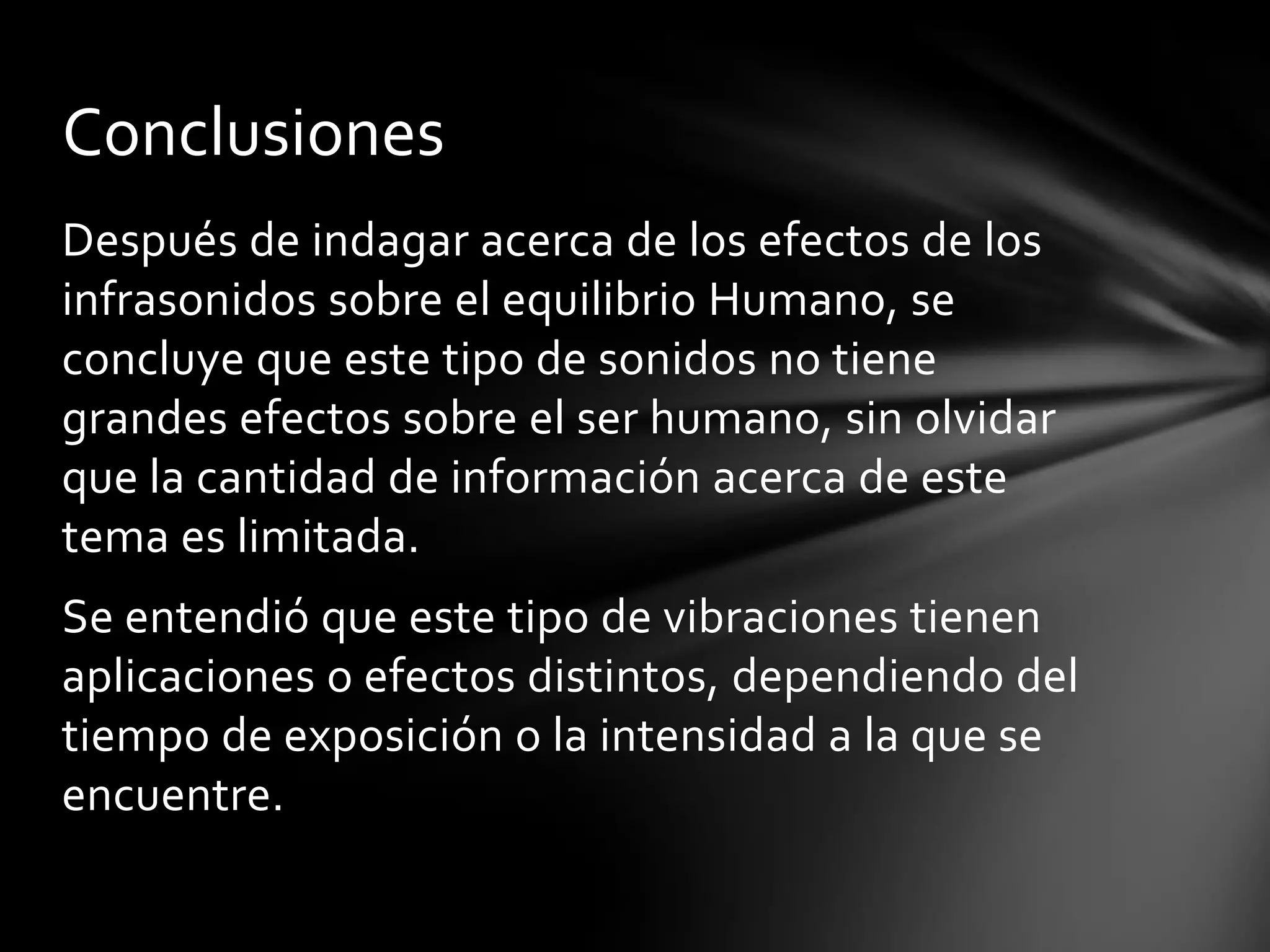 Conclusiones
Después de indagar acerca de los efectos de los
infrasonidos sobre el equilibrio Humano, se
concluye que este tipo de sonidos no tiene
grandes efectos sobre el ser humano, sin olvidar
que la cantidad de información acerca de este
tema es limitada.
Se entendió que este tipo de vibraciones tienen
aplicaciones o efectos distintos, dependiendo del
tiempo de exposición o la intensidad a la que se
encuentre.

 