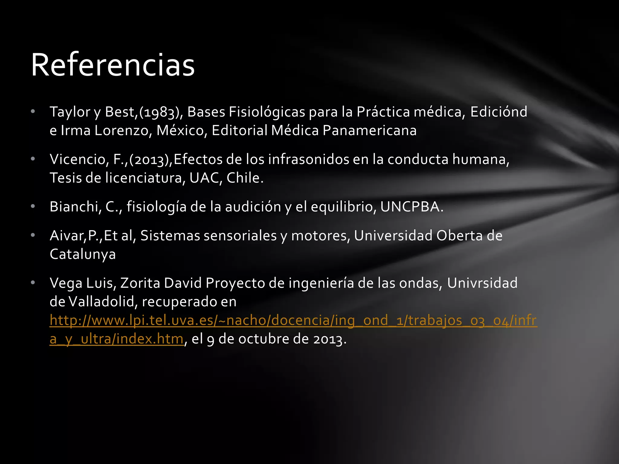 Referencias
• Taylor y Best,(1983), Bases Fisiológicas para la Práctica médica, Ediciónd
e Irma Lorenzo, México, Editorial Médica Panamericana
• Vicencio, F.,(2013),Efectos de los infrasonidos en la conducta humana,
Tesis de licenciatura, UAC, Chile.
• Bianchi, C., fisiología de la audición y el equilibrio, UNCPBA.
• Aivar,P.,Et al, Sistemas sensoriales y motores, Universidad Oberta de
Catalunya
• Vega Luis, Zorita David Proyecto de ingeniería de las ondas, Univrsidad
de Valladolid, recuperado en
http://www.lpi.tel.uva.es/~nacho/docencia/ing_ond_1/trabajos_03_04/infr
a_y_ultra/index.htm, el 9 de octubre de 2013.

 