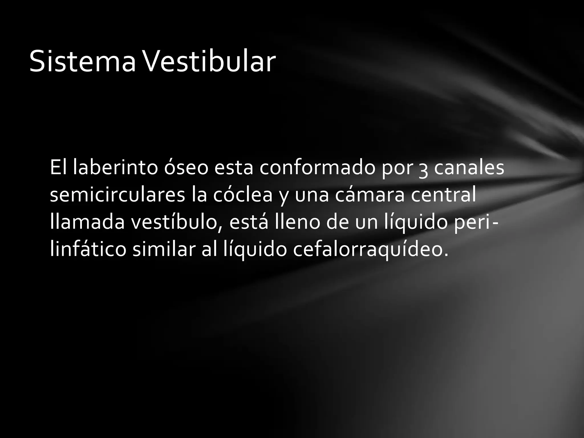 Sistema Vestibular
El laberinto óseo esta conformado por 3 canales
semicirculares la cóclea y una cámara central
llamada vestíbulo, está lleno de un líquido perilinfático similar al líquido cefalorraquídeo.

 