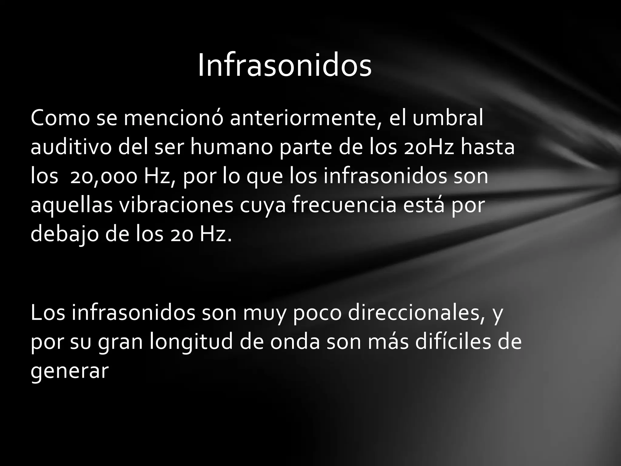 Infrasonidos
Como se mencionó anteriormente, el umbral
auditivo del ser humano parte de los 20Hz hasta
los 20,000 Hz, por lo que los infrasonidos son
aquellas vibraciones cuya frecuencia está por
debajo de los 20 Hz.
Los infrasonidos son muy poco direccionales, y
por su gran longitud de onda son más difíciles de
generar

 