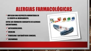 ALERGIAS FARMACOLÓGICAS
• IMPLICAN UNA RESPUESTA INMUNITARIA EN
EL CUERPO AL MEDICAMENTO.
ENTRE LOS FÁRMACOS CAUSANTES DE ALERGIAS
ENCONTRAMOS:
ANTICONVULSIVOS.
INSULINA
PENICILINA Y ANTIBIÓTICOS CONEXOS.
SULFAMIDAS
 