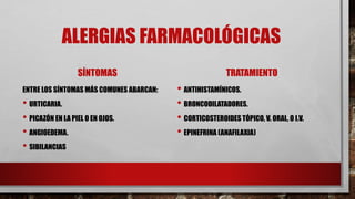 ALERGIAS FARMACOLÓGICAS
SÍNTOMAS
ENTRE LOS SÍNTOMAS MÁS COMUNES ABARCAN:
• URTICARIA.
• PICAZÓN EN LA PIEL O EN OJOS.
• ANGIOEDEMA.
• SIBILANCIAS
TRATAMIENTO
• ANTIHISTAMÍNICOS.
• BRONCODILATADORES.
• CORTICOSTEROIDES TÓPICO, V. ORAL, O I.V.
• EPINEFRINA (ANAFILAXIA)
 