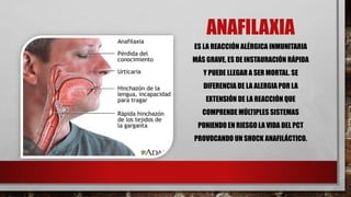 ANAFILAXIA
ES LA REACCIÓN ALÉRGICA INMUNITARIA
MÁS GRAVE, ES DE INSTAURACIÓN RÁPIDA
Y PUEDE LLEGAR A SER MORTAL. SE
DIFERENCIA DE LA ALERGIA POR LA
EXTENSIÓN DE LA REACCIÓN QUE
COMPRENDE MÚLTIPLES SISTEMAS
PONIENDO EN RIESGO LA VIDA DEL PCT
PROVOCANDO UN SHOCK ANAFILÁCTICO.
 