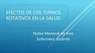 EFECTOS DE LOS TURNOS
ROTATIVOS EN LA SALUD
Nubia Menocal de Rios
Enfermera docente
 