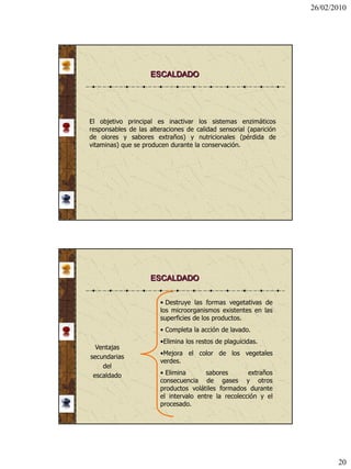 26/02/2010




                    ESCALDADO




El objetivo principal es inactivar los sistemas enzimáticos
responsables de las alteraciones de calidad sensorial (aparición
de olores y sabores extraños) y nutricionales (pérdida de
vitaminas) que se producen durante la conservación.




                    ESCALDADO


                        • Destruye las formas vegetativas de
                        los microorganismos existentes en las
                        superficies de los productos.
                        • Completa la acción de lavado.
                        •Elimina los restos de plaguicidas.
  Ventajas
                        •Mejora el color de los vegetales
secundarias
                        verdes.
    del
 escaldado              • Elimina       sabores       extraños
                        consecuencia de gases y otros
                        productos volátiles formados durante
                        el intervalo entre la recolección y el
                        procesado.




                                                                          20
 