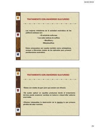 26/02/2010




     TRATAMIENTO CON ANHIDRIDO SULFUROSO




   Los mejores inhibidores de la actividad enzimática de las
   polifenol oxidasas son:
                       • El anhidrido sulfuroso
                   • Las sales sódicas de sulfitos
                             • Bisulfitos y
                            •Metabisulfitos

   Estos compuestos son usados también como antisépticos,
   aunque a diferentes niveles de los aplicados para prevenir
   pardeamiento enzimático.




     TRATAMIENTO CON ANHIDRIDO SULFUROSO




• Basta con niveles de ppm para que actúen con eficacia.

• Se suelen aplicar en aquellos productos donde el tratamiento
térmico puede ocasionar cambios en textura o desarrollar sabores
anormales.

• Efectos indeseables la destrucción de la tiamina lo que provoca
pérdida del valor nutritivo.




                                                                           28
 