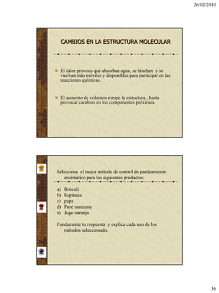 26/02/2010




 CAMBIOS EN LA ESTRUCTURA MOLECULAR




 El calor provoca que absorban agua, se hinchen y se
 vuelvan más móviles y disponibles para participar en las
 reacciones químicas.


 El aumento de volumen rompe la estructura , hasta
 provocar cambios en los componentes próximos.




Selecciona el mejor método de control de pardeamiento
    enzimático para los siguientes productos:

a)   Brócoli
b)   Espinaca
c)   papa
d)   Puré manzana
e)   Jugo naranja

Fundamente tu respuesta y explica cada uno de los
   métodos seleccionado.




                                                                   36
 