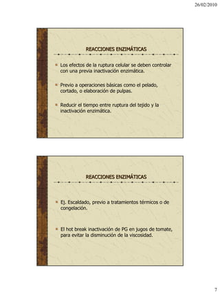 26/02/2010




            REACCIONES ENZIMÁTICAS


Los efectos de la ruptura celular se deben controlar
con una previa inactivación enzimática.

Previo a operaciones básicas como el pelado,
cortado, o elaboración de pulpas.

Reducir el tiempo entre ruptura del tejido y la
inactivación enzimática.




            REACCIONES ENZIMÁTICAS




Ej. Escaldado, previo a tratamientos térmicos o de
congelación.



El hot break inactivación de PG en jugos de tomate,
para evitar la disminución de la viscosidad.




                                                               7
 