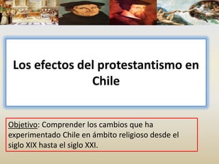 Los efectos del protestantismo en
Chile
Objetivo: Comprender los cambios que ha
experimentado Chile en ámbito religioso desde el
siglo XIX hasta el siglo XXI.
 