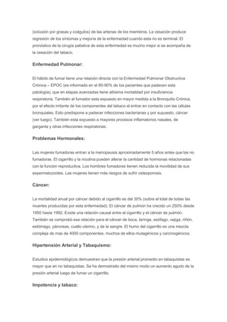 (oclusión por grasas y coágulos) de las arterias de los miembros. La cesación produce
regresión de los síntomas y mejoría de la enfermedad cuando esta no es terminal. El
pronóstico de la cirugía paliativa de esta enfermedad es mucho mejor si se acompaña de
la cesación del tabaco.
Enfermedad Pulmonar:
El hábito de fumar tiene una relación directa con la Enfermedad Pulmonar Obstructiva
Crónica – EPOC (es informado en el 80-90% de los pacientes que padecen esta
patología), que en etapas avanzadas tiene altísima mortalidad por insuficiencia
respiratoria. También el fumador esta expuesto en mayor medida a la Bronquitis Crónica,
por el efecto irritante de los componentes del tabaco al entrar en contacto con las células
bronquiales. Esto predispone a padecer infecciones bacterianas y por supuesto, cáncer
(ver luego). También esta expuesto a mayores procesos inflamatorios nasales, de
garganta y otras infecciones respiratorias.
Problemas Hormonales:
Las mujeres fumadoras entran a la menopausia aproximadamente 5 años antes que las no
fumadoras. El cigarrillo y la nicotina pueden alterar la cantidad de hormonas relacionadas
con la función reproductiva. Los hombres fumadores tienen reducida la movilidad de sus
espermatozoides. Las mujeres tienen más riesgos de sufrir osteoporosis.
Cáncer:
La mortalidad anual por cáncer debido al cigarrillo es del 30% (sobre el total de todas las
muertes producidas por esta enfermedad). El cáncer de pulmón ha crecido un 250% desde
1950 hasta 1992. Existe una relación causal entre el cigarrillo y el cáncer de pulmón.
También se comprobó esa relación para el cáncer de boca, larínge, esófago, vejiga, riñón,
estómago, páncreas, cuello uterino, y de la sangre. El humo del cigarrillo es una mezcla
compleja de mas de 4000 componentes, muchos de ellos mutagénicos y carcinogénicos.
Hipertensión Arterial y Tabaquismo:
Estudios epidemiológicos demuestran que la presión arterial promedio en tabaquistas es
mayor que en no tabaquistas. Se ha demostrado del mismo modo un aumento agudo de la
presión arterial luego de fumar un cigarrillo.
Impotencia y tabaco:
 