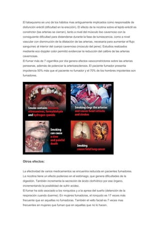 El tabaquismo es uno de los hábitos mas antiguamente implicados como responsable de
disfunción eréctil (dificultad en la erección). El efecto de la nicotina sobre el tejido eréctil es
constrictor (las arterias se cierran), tanto a nivel del músculo liso cavernoso con la
consiguiente dificultad para distenderse durante la fase de tumescencia, como a nivel
vascular con disminución de la dilatación de las arterias, necesaria para aumentar el flujo
sanguíneo al interior del cuerpo cavernoso (músculo del pene). Estudios realizados
mediante eco doppler color permitió evidenciar la reducción del calibre de las arterias
cavernosas.
El fumar más de 7 cigarrillos por día genera efectos vasoconstrictores sobre las arterias
peneanas, además de potenciar la arterioesclerosis. El paciente fumador presenta
impotencia 50% más que el paciente no fumador y el 70% de los hombres impotentes son
fumadores.
Otros efectos:
La efectividad de varios medicamentos se encuentra reducida en pacientes fumadores.
La nicotina tiene un efecto poderoso en el estómago, que genera dificultades de la
digestión. También incrementa la secreción de ácido clorhídrico por ese órgano,
incrementando la posibilidad de sufrir acidez.
El fumar ha sido asociado a los ronquidos y a la apnea del sueño (detención de la
respiración cuando duerme). En mujeres fumadoras, el ronquido es 17 veces más
frecuente que en aquellas no fumadoras. También el vello facial es 7 veces mas
frecuentes en mujeres que fuman que en aquellas que no lo hacen.
 