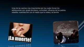 Unas de las razones mas importantes por las cuales fuman los
adolescentes son: grado de placer, curiosidad, influenza de los padres,
rebeldía, insatisfacción con el medio que lo rodea y la familia
 