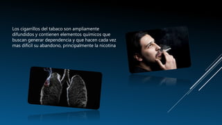 Los cigarrillos del tabaco son ampliamente
difundidos y contienen elementos químicos que
buscan generar dependencia y que hacen cada vez
mas difícil su abandono, principalmente la nicotina
 