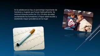 En la adolescencia hay un porcentaje importante de
hombres y mujeres que fuman habitualmente. Se
inicia el consumo entre los 13 y 14 años de edad,
aumentando los fumadores a mayor edad escolar y
existiendo mayor prevalencia en la mujer
 