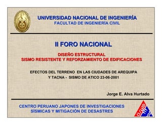 UNIVERSIDAD NACIONAL DE INGENIERÍA
              FACULTAD DE INGENIERÍA CIVIL




              II FORO NACIONAL
               DISEÑO ESTRUCTURAL
SISMO RESISTENTE Y REFORZAMIENTO DE EDIFICACIONES


    EFECTOS DEL TERRENO EN LAS CIUDADES DE AREQUIPA
            Y TACNA - SISMO DE ATICO 23-06-2001



                                     Jorge E. Alva Hurtado


CENTRO PERUANO JAPONES DE INVESTIGACIONES
    SÍSMICAS Y MITIGACIÓN DE DESASTRES
 
