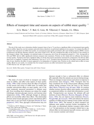 Eﬀects of transport time and season on aspects of rabbit meat quality q
G.A. Marı´a *, T. Buil, G. Liste, M. Villarroel, C. San˜udo, J.L. Olleta
Department of Animal Production and Food Science, Faculty of Veterinary Medicine, University of Zaragoza, Miguel Servet 177, 50013 Zaragoza, Spain
Received 24 March 2005; received in revised form 18 May 2005; accepted 10 October 2005
Abstract
The aim of this study was to determine whether transport times of up to 7 h can have a signiﬁcant eﬀect on instrumental meat quality
traits in rabbits. Spain has very hot summers and cold winters; therefore, we performed replicates in two seasons. To evaluate the eﬀect of
transport time and season on rabbit meat quality, we assessed four meat quality parameters: pH, water holding capacity (WHC), texture
(compression and Warner–Bratzler analyses), and colour (CIEL*a*b*). We also considered the eﬀect of the position of the animals on
the transport vehicle. After slaughter, we analysed steaks of Longissimus dorsi from all transported animals (n = 216). Average pH at
24 h and WHC did not diﬀer signiﬁcantly between transport time treatments. Position on the vehicle did not inﬂuence the measures
of meat quality. Transport time had a signiﬁcant eﬀect on all the meat texture parameters measured by compression, but did not aﬀect
shear force or toughness. Transport time inﬂuenced a* but not L* or b*. Transport time had much less of an eﬀect on meat quality than
time of year; therefore the eﬀect of season appeared to be independent of transport time. Position on the vehicle had no eﬀect on meat
quality. Based on our results, we conclude that the transport process can aﬀect instrumental meat quality.
Ó 2005 Elsevier Ltd. All rights reserved.
Keywords: Rabbit; Meat quality; Transport time; pH; Colour; Texture
1. Introduction
The chain of events involved in transport can induce
stress in rabbits, and aﬀect some aspects of meat quality
(Jolley, 1990). Little is known about the eﬀect of transport
on the texture and colour of rabbit meat. In studies that
consider ante-mortem eﬀects on meat quality, one of the
most commonly measured parameters is ultimate meat
pH. Even travelling short distances can reduce live weight
(shrinkage), decrease glycogen reserves, and increase meat
temperature (Jolley, 1990), although changes in ultimate
pH do not invariably reﬂect these eﬀects. The relationship
between initial muscle glycogen content and ultimate pH is
linear only at very low levels of glycogen (Purchas & Aun-
gsupakorn, 1993). Thus, glycogen concentrations may not
decrease enough to have a substantial eﬀect on ultimate
pH, especially when the animals can recover during lairage.
There are changes in meat texture and colour in response to
ante-mortem stress (Gregory, 1998). Transport time has
been considered one of the critical points aﬀecting animal
welfare during transport from the farm to the abattoir
(Buil, Maria, Villarroel, Liste, & Lopez, 2004). It is unclear
whether journey duration aﬀects meat quality, particularly
in commercial rabbits, for which little information is avail-
able. Transportation can increase the ultimate pH and
darkness of meat (Masoero, Riccioni, Bergoglio, & Napo-
litano, 1992), but can improve meat tenderness (Xiccato,
Paragini-Bini, & Carazzolo, 1994) and enhance the sensory
qualities of rabbit meat by making it more tender and juicy
(Dalle Zotte, 2002). The manner in which transport can
inﬂuence meat quality warrants further investigation. In
this study, we determined whether transport times (either
1 or 7 h) and position on the transport vehicle have a sig-
niﬁcant eﬀect on instrumental meat pH, texture, and colour
in two seasons (summer and winter).
0309-1740/$ - see front matter Ó 2005 Elsevier Ltd. All rights reserved.
doi:10.1016/j.meatsci.2005.10.012
q
Funded by CICYT Ministry of Science and Technology of Spain.
Project AGL 2002-01346 COTRANS.
*
Corresponding author. Tel.: +34 976 762490; fax: +34 976 761612.
E-mail address: levrino@posta.unizar.es (G.A. Marı´a).
URL: http://www.unizar.es (G.A. Marı´a).
www.elsevier.com/locate/meatsci
Meat Science 72 (2006) 773–777
MEAT
SCIENCE
 