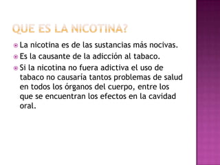  La  nicotina es de las sustancias más nocivas.
 Es la causante de la adicción al tabaco.
 Si la nicotina no fuera adictiva el uso de
  tabaco no causaría tantos problemas de salud
  en todos los órganos del cuerpo, entre los
  que se encuentran los efectos en la cavidad
  oral.
 