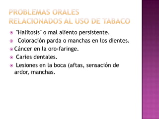   "Halitosis" o mal aliento persistente.
 Coloración parda o manchas en los dientes.
 Cáncer en la oro-faringe.
 Caries dentales.
 Lesiones en la boca (aftas, sensación de
  ardor, manchas.
 