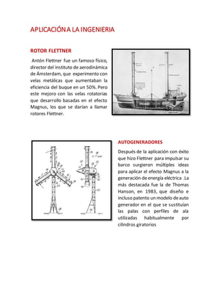 APLICACIÓNA LA INGENIERIA
ROTOR FLETTNER
Antón Flettner fue un famoso físico,
director del instituto de aerodinámica
de Ámsterdam, que experimento con
velas metálicas que aumentaban la
eficiencia del buque en un 50%. Pero
este mejoro con las velas rotatorias
que desarrollo basadas en el efecto
Magnus, los que se darían a llamar
rotores Flettner.
AUTOGENERADORES
Después de la aplicación con éxito
que hizo Flettner para impulsar su
barco surgieron múltiples ideas
para aplicar el efecto Magnus a la
generación de energía eléctrica .La
más destacada fue la de Thomas
Hanson, en 1983, que diseño e
incluso patento un modelo deauto
generador en el que se sustituían
las palas con perfiles de ala
utilizadas habitualmente por
cilindros giratorios
 