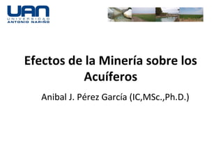 Efectos	
  de	
  la	
  Minería	
  sobre	
  los	
  
               Acuíferos	
  
    Anibal	
  J.	
  Pérez	
  García	
  (IC,MSc.,Ph.D.)	
  
 