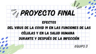 Proyecto Final
Equipo 3
EFECTOS
DEL VIRUS DE LA COVID 19 EN LAS FUNCIONES DE LAS
CÉLULAS Y EN LA SALUD HUMANA
DURANTE Y DESPUÉS DE LA INFECCIÓN
 