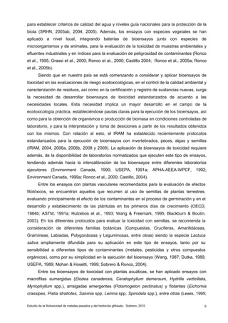 Estudio de la fitotoxicidad de metales pesados y del herbicida glifosato. Sobrero, 2010 9
para establecer criterios de calidad del agua y niveles guía nacionales para la protección de la
biota (SRHN, 2003ab, 2004, 2005). Además, los ensayos con especies vegetales se han
aplicado a nivel local, integrando baterías de bioensayos junto con especies de
microorganismos y de animales, para la evaluación de la toxicidad de muestras ambientales y
efluentes industriales y en índices para la evaluación de peligrosidad de contaminantes (Ronco
et al., 1995; Grassi et al., 2000; Ronco et al., 2000; Castillo 2004; Ronco et al., 2005a; Ronco
et al., 2005b).
Siendo que en nuestro país se está comenzando a considerar y aplicar bioensayos de
toxicidad en las evaluaciones de riesgo ecotoxicológicas, en el control de la calidad ambiental y
caracterización de residuos, así como en la certificación y registro de sustancias nuevas, surge
la necesidad de desarrollar bioensayos de toxicidad estandarizados de acuerdo a las
necesidades locales. Esta necesidad implica un mayor desarrollo en el campo de la
ecotoxicología práctica, estableciéndose pautas claras para la ejecución de los bioensayos, así
como para la obtención de organismos o producción de biomasa en condiciones controladas de
laboratorio, y para la interpretación y toma de desiciones a partir de los resultados obtenidos
con los mismos. Con relación al esto, el IRAM ha establecido recientemente protocolos
estandarizados para la ejecución de bioensayos con invertebrados, peces, algas y semillas
(IRAM, 2004, 2006a, 2006b, 2008 y 2009). La aplicación de bioensayos de toxicidad requiere
además, de la disponibilidad de laboratorios normatizados que ejecuten este tipo de ensayos,
tendiendo además hacia la intercalibración de los bioensayos entre diferentes laboratorios
ejecutores (Environment Canada, 1990; USEPA, 1991a; APHA-AEEA-WPCF, 1992;
Environment Canada, 1999a; Ronco et al., 2000; Castillo, 2004).
Entre los ensayos con plantas vasculares recomendados para la evaluación de efectos
fitotóxicos, se encuentran aquellos que recurren al uso de semillas de plantas terrestres,
evaluando principalmente el efecto de los contaminantes en el proceso de germinación y en el
desarrollo y establecimiento de las plántulas en los primeros días de crecimiento (OECD,
1984b; ASTM, 1991a; Hulzebos et al., 1993; Wang & Freemark, 1995; Blackburn & Boutin,
2003). En los diferentes protocolos para evaluar la toxicidad con semillas, se recomienda la
consideración de diferentes familias botánicas (Compuestas, Crucíferas, Amarilidáceas,
Gramíneas, Labiadas, Polygonáceas y Leguminosas, entre otras) siendo la especie Lactuca
sativa ampliamente difundida para su aplicación en este tipo de ensayos, tanto por su
sensibilidad a diferentes tipos de contaminantes (metales, pesticidas y otros compuestos
orgánicos), como por su simplicidad en la ejecución del bioensayo (Wang, 1987; Dutka, 1989;
USEPA, 1989; Mohan & Hosetti, 1999; Sobrero & Ronco, 2004).
Entre los bioensayos de toxicidad con plantas acuáticas, se han aplicado ensayos con
macrófitas sumergidas (Elodea canadensis, Ceratophyllum demersum, Hydrilla verticillata,
Myriophyllum spp.), arraigadas emergentes (Potamogeton pectinatus) y flotantes (Eichornia
crassipes, Pistia stratiotes, Salvinia spp, Lemna spp, Spirodela spp.), entre otras (Lewis, 1995;
 