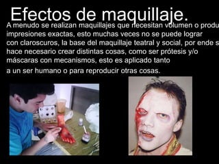 Efectos de maquillaje.A menudo se realizan maquillajes que necesitan volumen o produ
impresiones exactas, esto muchas veces no se puede lograr
con claroscuros, la base del maquillaje teatral y social, por ende s
hace necesario crear distintas cosas, como ser prótesis y/o
máscaras con mecanismos, esto es aplicado tanto
a un ser humano o para reproducir otras cosas.
 