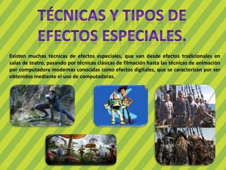 Existen muchas técnicas de efectos especiales, que van desde efectos tradicionales en
salas de teatro, pasando por técnicas clásicas de filmación hasta las técnicas de animación
por computadora modernas conocidas como efectos digitales, que se caracterizan por ser
obtenidos mediante el uso de computadoras.
 