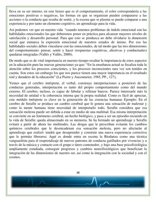 10
lleva en su ser interno, en este lienzo que es el comportamiento, el color correspondería a las
emociones positivas o negativas, las formas en que se organizan pueden compararse a las
acciones o la conducta que resulta de sentir, y la escena que se plasma se puede comparar a una
experiencia y por tanto un elemento cognitivo, un aprendizaje para la vida.
Así podemos ver que en nuestra vida “cuando tenemos problemas de índole emocional son las
habilidades emocionales las que deberemos poner en práctica para alcanzar mayores niveles de
satisfacción y desarrollo personal. Para que esto se produzca no debe olvidarse la dimensión
social que enmarca la expresión emocional de nuestros estados de ánimo. Por eso las
habilidades sociales deben vincularse con las emocionales, de tal modo que las tres dimensiones
del comportamiento: pensar, sentir y hacer (respuestas cognitivas, afectivas y conductuales)
quedaran integradas (Vallés y Vallés, 2000),
De modo que es de vital importancia en nuestro tiempo resaltar la importancia de estos aspectos
en la educación para las nuevas generaciones ya que: “En la enseñanza actual se focaliza toda la
atención sobre los procesos conscientes, y los procesos inconscientes rara vez son tenidos en
cuenta. Son estos sin embargo los que nos parece tienen una mayor importancia en el resultado
real y duradero de la educación” (La Pierre y Aucouturier, 1985, PP., 127),
Vemos que el cerebro intérprete, el verbal, construye interpretaciones a posteriori de las
conductas generadas, interpretación es tanto del propio comportamiento como del mundo
externo. El cerebro, incluso, es capaz de fabular y rellenar huecos. Parece interesarle más la
necesidad de unidad o la coherencia interna que la propia realidad. Como es fácil de apreciar,
este módulo intérprete es clave en la generación de las creencias humanas Ejemplo: En el
cerebro de Serafín se produce un cambio cerebral que le genera una sensación de malestar y
como la mente humana tiene necesidad de interpretarlo todo, Serafín considera que esa
sensación molesta puede ser debida a estar en medio de una multitud. Esa misma interpretación
se convierte en un fenómeno cerebral, un hecho biológico, y pasa a ser un episodio-recuerdo en
la vida de Serafín; queda almacenado en su memoria. Se ha formado un aprendizaje y Serafín
evitará a partir de ahora las multitudes. Las drogas que le prescriban evitarán los cambios
químicos cerebrales que le desencadenan esa sensación molesta, pero no afectarán al
aprendizaje que realizó: tendrá que desaprender y construir una nueva experiencia correctiva
que le permita liberarse; Aquí es donde entra en escena la Biodanza como una técnica
vanguardista para el reaprendizaje de nuevos patrones de conducta gatillados por vivencias y a
través de la música y contacto con el grupo o útero contenedor, y bajo una base psicofisiológica
ampliamente estudiada, conseguir progresos y cambios neurofisiológicos que benefician la
integración de las dimensiones de nuestro ser, así como la integración con la sociedad y con el
cosmos.
 