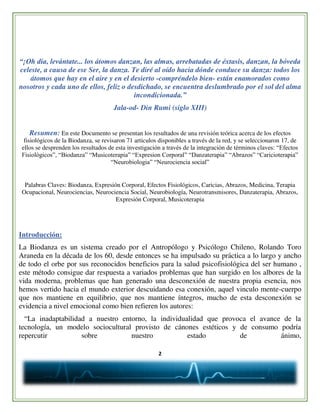 2
“¡Oh día, levántate... los átomos danzan, las almas, arrebatadas de éxtasis, danzan, la bóveda
celeste, a causa de ese Ser, la danza. Te diré al oído hacia dónde conduce su danza: todos los
átomos que hay en el aire y en el desierto -compréndelo bien- están enamorados como
nosotros y cada uno de ellos, feliz o desdichado, se encuentra deslumbrado por el sol del alma
incondicionada.”
Jala-od- Din Rumi (siglo XIII)
Resumen: En este Documento se presentan los resultados de una revisión teórica acerca de los efectos
fisiológicos de la Biodanza, se revisaron 71 articulos disponibles a través de la red, y se seleccionaron 17, de
ellos se desprenden los resultados de esta investigación a través de la integración de términos claves: “Efectos
Fisiológicos”, “Biodanza” “Musicoterapia” “Expresion Corporal” “Danzaterapia” “Abrazos” “Caricioterapia”
“Neurobiologia” “Neurociencia social”
Palabras Claves: Biodanza, Expresión Corporal, Efectos Fisiológicos, Caricias, Abrazos, Medicina, Terapia
Ocupacional, Neurociencias, Neurociencia Social, Neurobiología, Neurotransmisores, Danzaterapia, Abrazos,
Expresión Corporal, Musicoterapia
Introducción:
La Biodanza es un sistema creado por el Antropólogo y Psicólogo Chileno, Rolando Toro
Araneda en la década de los 60, desde entonces se ha impulsado su práctica a lo largo y ancho
de todo el orbe por sus reconocidos beneficios para la salud psicofisiológica del ser humano ,
este método consigue dar respuesta a variados problemas que han surgido en los albores de la
vida moderna, problemas que han generado una desconexión de nuestra propia esencia, nos
hemos vertido hacia el mundo exterior descuidando esa conexión, aquel vinculo mente-cuerpo
que nos mantiene en equilibrio, que nos mantiene íntegros, mucho de esta desconexión se
evidencia a nivel emocional como bien refieren los autores:
“La inadaptabilidad a nuestro entorno, la individualidad que provoca el avance de la
tecnología, un modelo sociocultural provisto de cánones estéticos y de consumo podría
repercutir sobre nuestro estado de ánimo,
 