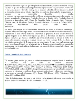 3
generando emociones negativas que influyen en nuestra conducta. podemos enunciar el acoso y
violencia de género, alumnos con comportamientos agresivos ante los profesores o compañeros
de clase, empresarios y docentes sumergidos en un estrés laboral (síndrome de burnout, donde
se sienten ineficientes en su trabajo, deportistas con síntomas de ansiedad o fatiga extrema en
periodos de competición, depresión y soledad
en personas mayores, como algunos de los problemas actuales que tienen estrecha relación con
factores emocionales (Extremera, Fernández-Berrocal y Durán 2003; Fernández-Berrocal,
Extremera y Ramos-Díaz 2003 (Figura 2); Campillo, Zafra y Redondo 2008; Contreras y
Córdoba 2008; de Figueiredo Quéiros, Fernández-Berrocal, Extremera y Quéiros 2006) y
repercuten negativamente sobre nuestra salud física y
psicológica”.
De modo que indagar en los mecanismos mediante los cuales la Biodanza contribuye a
recuperar esta conexión cuerpo-mente y a restaurar la salud aumentara nuestro conocimiento y
comprensión de esta notable modalidad terapéutica, el propósito de esta revisión teórica es
exponer respecto a los efectos fisiológicos que posee la Biodanza, sin dejar de considerar
algunos elementos que han sido estudiados de forma aislada como la música, el poder de la
caricia y los abrazos, pero que en conjunto ofrecen una visión completa de los beneficios que
esta práctica trae consigo. Es de esperar que esta investigación de pie a otras exploraciones en el
área y contribuya al interés por el ejercicio de la Biodanza A continuación se presenta los
resultados de esta investigación y finalizaremos con una reflexión acerca de la Biodanza y sus
efectos fisiológicos.
Efectos Fisiológicos de la Biodanza
Son muchos ya los autores que, desde el ámbito de la expresión corporal, ponen de manifiesto
la influencia que tiene sobre la vivencia emocional
(Bara,1975;Berge,1985;Dropsy,1987;Laban,1993;Montavez,2003;Motos,2003;Ortiz,2002;Pele
grin,1977;Quintana,1997; Romero, 1997; Salzer,1984; Schinca, 1988; Sierra, 2000; Stokoe,
1967; Villada, 2002; Vishnivetz,2003). Los problemas emocionales se ven reflejados en nuestro
cuerpo, en su estructura, en su forma de moverse, en sus tensiones y relajaciones musculares o
en su memoria corporal (Alexander, 1991; Berge, 1985; Dropsy, 1987; Feldenkrais, 1977;
Laban, 1993; Schinca, 1988)
“Todo Trabajo corporal, funcional o no, influye en la personalidad entera, aun cuando no
siempre tengamos consciencia de ello” (Alexander, 1991:51)
 