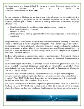 4
La Danza apuesta a la inseparabilidad del cuerpo y la mente, la esencia natural del juego,
creatividad inherente a todo ser, y conecta así
la emoción con la locomoción (Best, 2000)
En este contexto la Biodanza es un sistema que reúne elementos de integración afectiva,
renovación orgánica y re-aprendizaje de las funciones originarias de la vida, basada en
vivencias inducidas por la danza, la música, el canto y situaciones de encuentro en grupo
(Rolando Toro)
1. Ejercicios de integración sensitivo-motora, afectivo motora y expresiva.
2. Situaciones de encuentro y contacto
3. Efecto de la Música
4. Efecto ejercicios de trance y regresión sobre la renovación orgánica y la expansión de la
consciencia.
Integración afectiva relacionada a recuperar la relación entre la especie humana y la naturaleza,
siendo la afectividad el núcleo integrador influyendo sobre centros reguladores límbico-
hipotalámicos y por tanto relacionados a instintos vivencias y emociones, la acción reguladora
sobre estos centros se ejerce sobre el centro regulador emocional límbico-hipotalámico y a
través de la inducción frecuente de vivencias específicas, permitirá reorganizar las respuestas
frente a las situaciones de la vida.
La Renovación orgánica se logra mediante trances se gatillan procesos de reparación celular, y
regulación global de las funciones orgánicas, disminuyendo los factores de desorganización y
estrés.
En Biodanza según rolando toro, se conciben 5 líneas de vivencias primordiales, que son a
saber: vitalidad, sexualidad (Capacidad sentir placer), Creatividad, Afectividad (Amor
indiscriminado por seres humanos y demás formas de vida) y Trascendencia (Expansión
conciencia y éxtasis místico)
La vivencia, en el sistema Biodanza es "una experiencia vivida con gran intensidad por un
individuo en un lapso de tiempo presente, abarcando las funciones emocionales, cenestésicas y
orgánicas" (Toro, 2002: 30). La forma de acceder a las vivencias es a través de la música, el
movimiento hecho danza y las situaciones de encuentro.
Los Efectos fisiológicos de la Biodanza se producen principalmente a través de la línea de la
Vitalidad (la Línea de Vitalidad se ha relacionado al ritmo de la música), se van a producir
efectos fisiológicos que han sido estudiados Empíricamente, los efectos que se logran con la
 