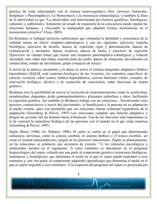 5
práctica de están relacionados con el sistema neurovegetativo (Sist. nervioso Autónomo,
Simpático y Parasimpático), La Homeostasis y la resistencia inmunológica; y también la línea
de la afectividad ya que “La afectividad, está determinada por factores genéticos, fisiológicos,
culturales y ambientales. Solamente un estado de expansión de la consciencia puede regular las
relaciones humanas, y trascender la malignidad que adquiere formas monstruosas en el
inconsciente colectivo” (Toro, 2003)
En Biodanza se trabajan ejercicios euforizantes que estimulan la identidad y consciencia de la
realidad tienen un efecto simpático-adrenérgicas y son los siguientes ejercicios (marcha
fisiológica, ejercicios de desafío, danzas de expresión vigor y determinación, danzas de
comunicación y encuentro, danzas creativas, danzas de lucha; y ejercicios de regresión
(Ejercicios en cámara lenta) que tienen una respuesta parasimpático-colinérgicas y reducen
Ansiedad: coro sobre una silaba, rotación lenta de cuello, danzas de relajación, movimientos en
cámara lenta, rondas de mecimiento, grupo compacto de trance)
A través de la música, encuentros y la danza se activa el sistema integrador adaptativo límbico
hipotalámico SIALH, sede anatomo-fisiologica de las vivencias, los estímulos específicos de
carácter vivencial, sobre centros límbico-hipotalámicos, activan funciones vitales, sexuales, de
renovación biológica, afectiva y de expansión de consciencia, todos funciones de origen
genético
Biodanza crea la posibilidad de activar la secreción de neurotransmisores como la acetilcolina,
noradrenalina, dopamina, ácido gammaminobutirico, glutamato endorfinas y otros, facilitando
la expresión genética. Así también la Biodanza trabaja con las emociones , Incentivando estos
procesos comunicativos a través del movimiento, se beneficiaría a la persona en su adaptación
al medio externo, pues esto permitiría que sus emociones fueran realmente reguladoras de la
adaptación (Greenberg & Paivio, 1997) Las emociones cumplen una función adaptativa y
dirigen las acciones del ser humano hacia el bienestar. Una de sus funciones más importantes es
la de conectar la naturaleza biológica de las personas con el mundo en el que están inmersas
(Greenberg & Paivio, 1997)
Según Henry (1986; cfr. Palmero 1996), El autor se centra en el papel que determinadas
estructuras nerviosas, como la corteza cerebral, el sistema límbico o el tronco encéfalo, así
como el sistema neuroendocrino, juegan en los procesos emocionales. Según su planteamiento,
en las emociones se producen una secuencia de eventos: “1) los estímulos psicológicos y
ambientales inciden en el organismo; 2) estos estímulos se introducen en el programa
biopsicologico del sujeto, referido por una parte al componente genético (estructuras biológicas,
anatómicas y fisiológicas), que determina el modo en el que el sujeto puede responder a esos
estímulos y, por otra parte, al componente adquirido (aprendizaje) que determina el modo en el
que el sujeto responde a esos estímulos; 3) la respuesta del programa del sujeto es procesada por
 