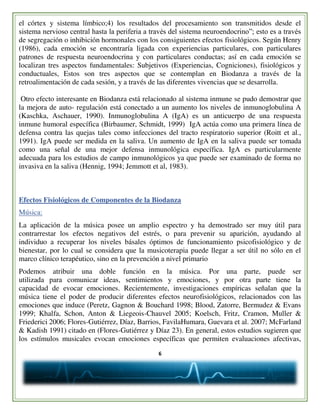 6
el córtex y sistema límbico;4) los resultados del procesamiento son transmitidos desde el
sistema nervioso central hasta la periferia a través del sistema neuroendocrino”; esto es a través
de segregación o inhibición hormonales con los consiguientes efectos fisiológicos. Según Henry
(1986), cada emoción se encontraría ligada con experiencias particulares, con particulares
patrones de respuesta neuroendocrina y con particulares conductas; así en cada emoción se
localizan tres aspectos fundamentales: Subjetivos (Experiencias, Cogniciones), fisiológicos y
conductuales, Estos son tres aspectos que se contemplan en Biodanza a través de la
retroalimentación de cada sesión, y a través de las diferentes vivencias que se desarrolla.
Otro efecto interesante en Biodanza está relacionado al sistema inmune se pudo demostrar que
la mejora de auto- regulación está conectado a un aumento los niveles de inmunoglobulina A
(Kaschka, Aschauer, 1990). Inmunoglobulina A (IgA) es un anticuerpo de una respuesta
inmune humoral específica (Birbaumer, Schmidt, 1999) IgA actúa como una primera línea de
defensa contra las quejas tales como infecciones del tracto respiratorio superior (Roitt et al.,
1991). IgA puede ser medida en la saliva. Un aumento de IgA en la saliva puede ser tomada
como una señal de una mejor defensa inmunológica específica. IgA es particularmente
adecuada para los estudios de campo inmunológicos ya que puede ser examinado de forma no
invasiva en la saliva (Hennig, 1994; Jemmott et al, 1983).
Efectos Fisiológicos de Componentes de la Biodanza
Música:
La aplicación de la música posee un amplio espectro y ha demostrado ser muy útil para
contrarrestar los efectos negativos del estrés, o para prevenir su aparición, ayudando al
individuo a recuperar los niveles básales óptimos de funcionamiento psicofisiológico y de
bienestar, por lo cual se considera que la musicoterapia puede llegar a ser útil no sólo en el
marco clínico terapéutico, sino en la prevención a nivel primario
Podemos atribuir una doble función en la música. Por una parte, puede ser
utilizada para comunicar ideas, sentimientos y emociones, y por otra parte tiene la
capacidad de evocar emociones. Recientemente, investigaciones empíricas señalan que la
música tiene el poder de producir diferentes efectos neurofisiológicos, relacionados con las
emociones que induce (Peretz, Gagnon & Bouchard 1998; Blood, Zatorre, Bermudez & Evans
1999; Khalfa, Schon, Anton & Liegeois-Chauvel 2005; Koelsch, Fritz, Cramon, Muller &
Friederici 2006; Flores-Gutiérrez, Díaz, Barrios, FavilaHumara, Guevara et al. 2007; McFarland
& Kadish 1991) citado en (Flores-Gutiérrez y Díaz 23). En general, estos estudios sugieren que
los estímulos musicales evocan emociones específicas que permiten evaluaciones afectivas,
 