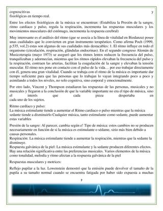 7
cognoscitivas y
fisiológicas en tiempo real.
Entre los efectos fisiológicos de la música se encuentran: (Estabiliza la Presión de la sangre,
ritmo cardiaco y pulso, regula la respiración, incrementa las respuestas musculares y los
movimientos musculares del estómago, incrementa la respuesta cerebral)
Muy interesante es el análisis del ritmo (que se asocia a la línea de vitalidad en Biodanza) posee
unas cualidades que lo convierten en gran instrumento terapéutico. Como afirma Poch (1999,
p.535, vol.2) estas son algunas de sus cualidades más destacables: 1. El ritmo influye en todo el
organismo (circulación, respiración, glándulas endocrinas). En el segundo congreso Alemán de
Musicoterapia (mayo 1973) se aseguró que los ritmos lentos reducen la frecuencia del pulso,
tranquilizaban y adormecían, mientras que los ritmos rápidos elevaban la frecuencia del pulso y
la respiración, contraen las arterias, facilitan la coagulación de la sangre y elevaban la tensión
muscular. El ritmo nos pone en contacto con el pulso de la vida… por eso trabajar directamente
con él, genera una gran vitalidad. Cuando se trabaja con el ritmo de la música es importante dar
tiempo suficiente para que las personas que lo trabajan lo vayan integrando poco a poco y
asimilando a todos los niveles, no solo cognitiva, sino corporal y emocionalmente.
Por otro lado, Vincent y Thompson estudiaron las respuestas de las personas, musicales y no
musicales y llegaron a la conclusión de que la variable importante no era el tipo de música, sino
el interés que cada pieza despertaba en
cada uno de los sujetos.
Ritmo cardíaco y pulso:
La música estimulante tiende a aumentar el Ritmo cardiaco o pulso mientras que la música
sedante tiende a disminuirlo Cualquier música, tanto estimulante como sedante, puede aumentar
estas variables
Presión de la sangre: Al parecer, cambia según e! Tipo de música: estos cambios no se producen
necesariamente en función de si la música es estimulante o sédame, sirio más bien debido a
causas personales.
Respiración: La música estimulante tiende a aumentar la respiración, mientras que la sedante la
disminuye.
Respuesta galvánica de la piel: La música estimulante y la sedante producen diferentes efectos.
Hay una relación significativa entre las preferencias musicales. Varios elementos de la música
como tonalidad, melodía y ritmo afectan a la respuesta galvánica de la piel
Respuestas musculares y motrices:
Reflejo pupilar a la luz. Lowenstein demostró que la emisión puede devolver el tamaño de la
pupila a su tamaño normal cuando se encuentra fatigada por haber sido expuesta a muchas
 